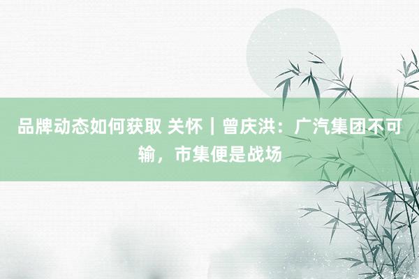 品牌动态如何获取 关怀｜曾庆洪：广汽集团不可输，市集便是战场