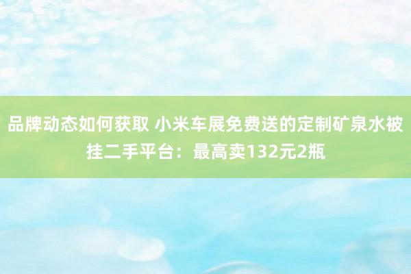 品牌动态如何获取 小米车展免费送的定制矿泉水被挂二手平台：最高卖132元2瓶