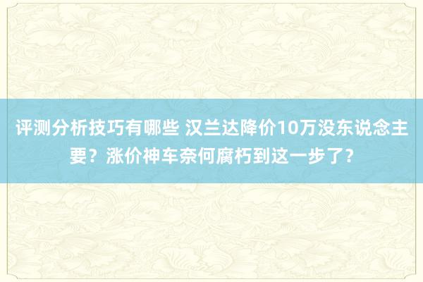 评测分析技巧有哪些 汉兰达降价10万没东说念主要？涨价神车奈何腐朽到这一步了？