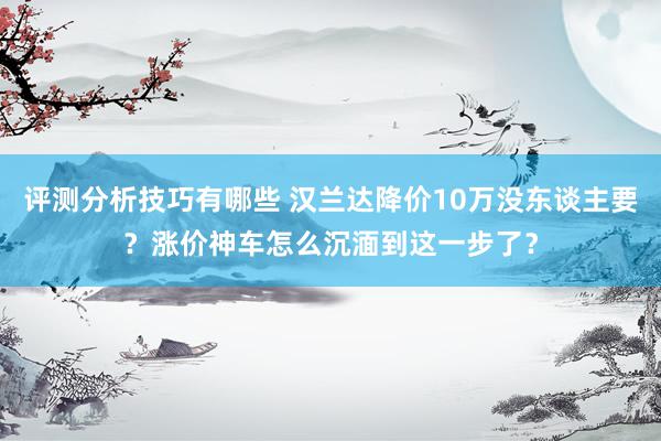 评测分析技巧有哪些 汉兰达降价10万没东谈主要？涨价神车怎么沉湎到这一步了？