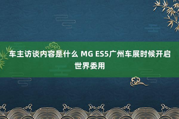 车主访谈内容是什么 MG ES5广州车展时候开启世界委用