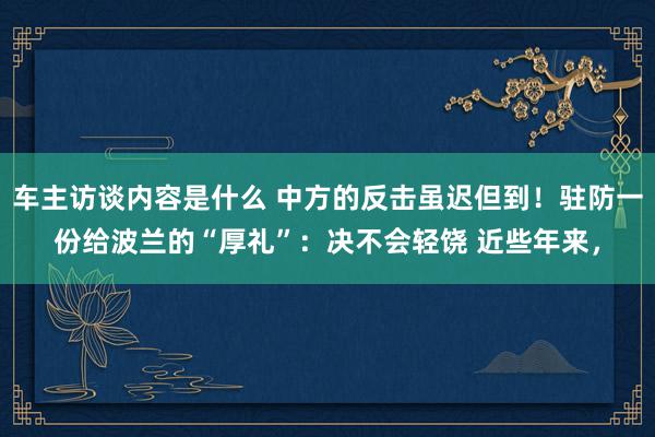 车主访谈内容是什么 中方的反击虽迟但到！驻防一份给波兰的“厚礼”：决不会轻饶 近些年来，