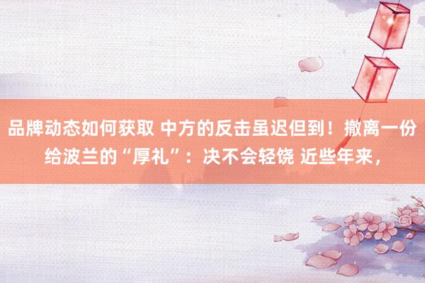 品牌动态如何获取 中方的反击虽迟但到！撤离一份给波兰的“厚礼”：决不会轻饶 近些年来，