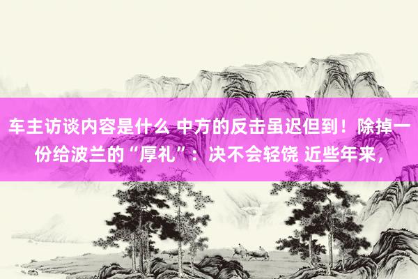 车主访谈内容是什么 中方的反击虽迟但到！除掉一份给波兰的“厚礼”：决不会轻饶 近些年来，