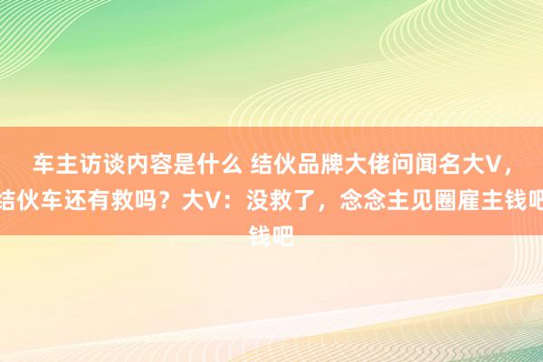 车主访谈内容是什么 结伙品牌大佬问闻名大V，结伙车还有救吗？大V：没救了，念念主见圈雇主钱吧