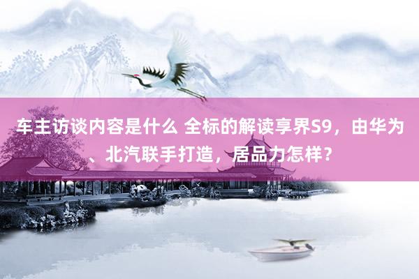 车主访谈内容是什么 全标的解读享界S9，由华为、北汽联手打造，居品力怎样？