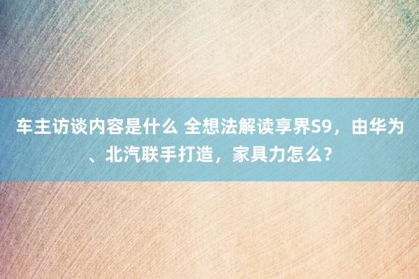 车主访谈内容是什么 全想法解读享界S9，由华为、北汽联手打造，家具力怎么？