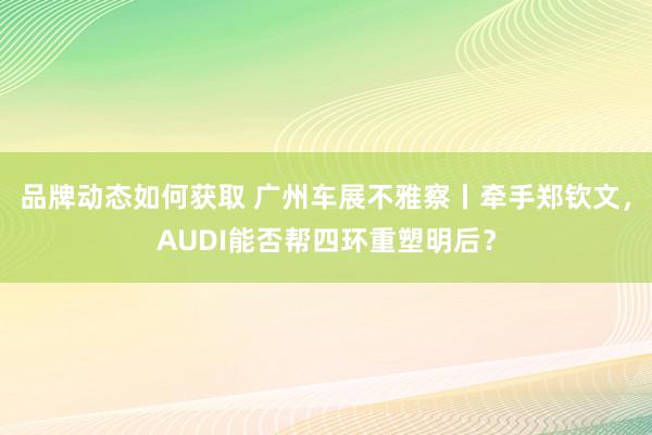 品牌动态如何获取 广州车展不雅察丨牵手郑钦文，AUDI能否帮四环重塑明后？