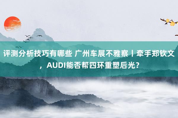 评测分析技巧有哪些 广州车展不雅察丨牵手郑钦文，AUDI能否帮四环重塑后光？