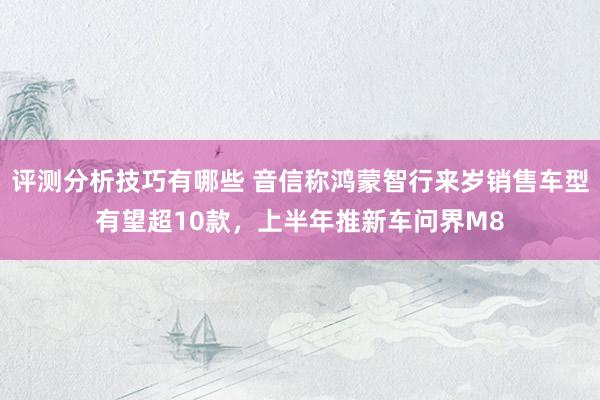 评测分析技巧有哪些 音信称鸿蒙智行来岁销售车型有望超10款，上半年推新车问界M8