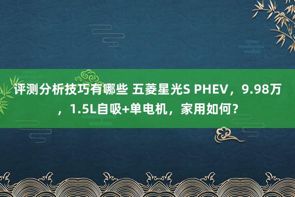 评测分析技巧有哪些 五菱星光S PHEV，9.98万，1.5L自吸+单电机，家用如何？