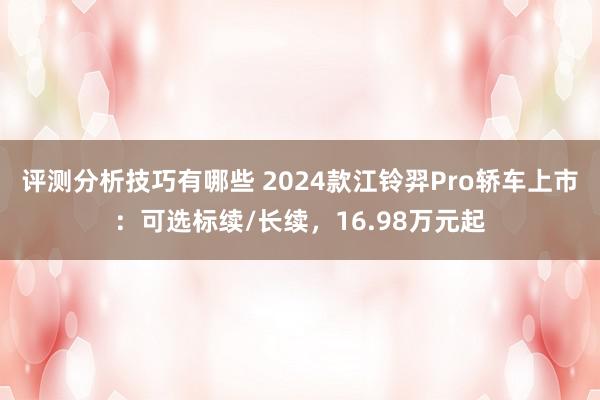 评测分析技巧有哪些 2024款江铃羿Pro轿车上市：可选标续/长续，16.98万元起