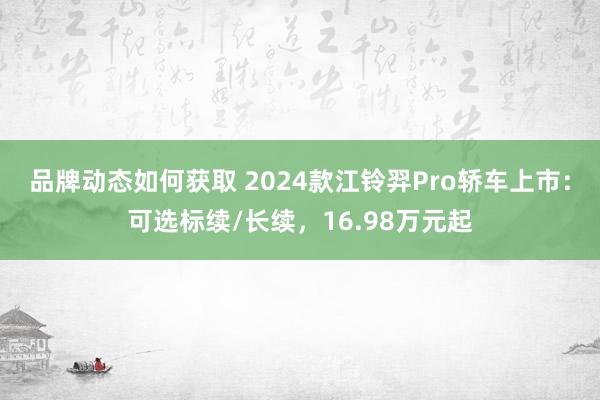 品牌动态如何获取 2024款江铃羿Pro轿车上市：可选标续/长续，16.98万元起