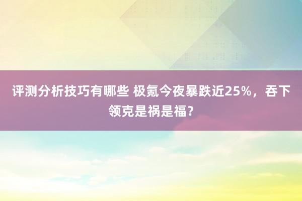 评测分析技巧有哪些 极氪今夜暴跌近25%，吞下领克是祸是福？