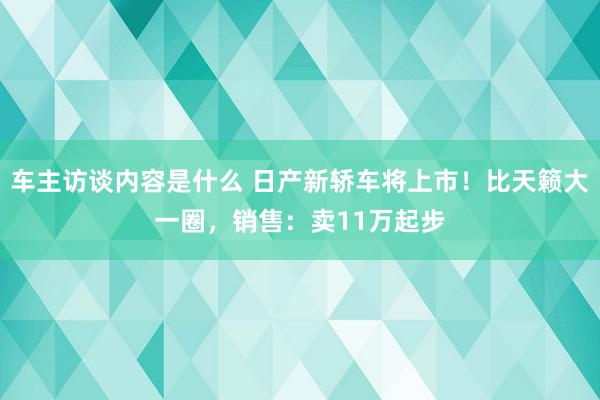 车主访谈内容是什么 日产新轿车将上市！比天籁大一圈，销售：卖11万起步