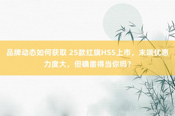 品牌动态如何获取 25款红旗HS5上市，末端优惠力度大，但确凿得当你吗？