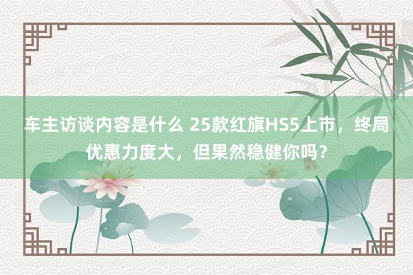 车主访谈内容是什么 25款红旗HS5上市，终局优惠力度大，但果然稳健你吗？