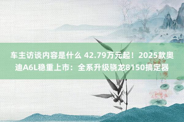 车主访谈内容是什么 42.79万元起！2025款奥迪A6L稳重上市：全系升级骁龙8150搞定器