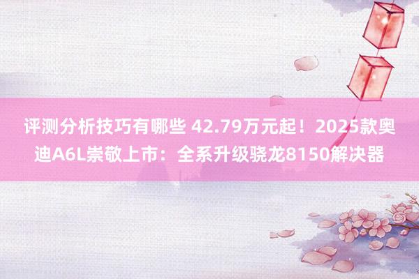 评测分析技巧有哪些 42.79万元起！2025款奥迪A6L崇敬上市：全系升级骁龙8150解决器