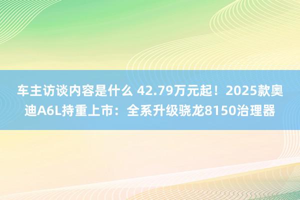 车主访谈内容是什么 42.79万元起！2025款奥迪A6L持重上市：全系升级骁龙8150治理器