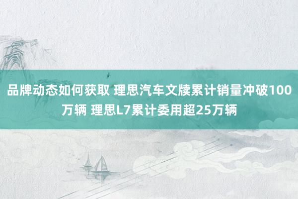 品牌动态如何获取 理思汽车文牍累计销量冲破100万辆 理思L7累计委用超25万辆