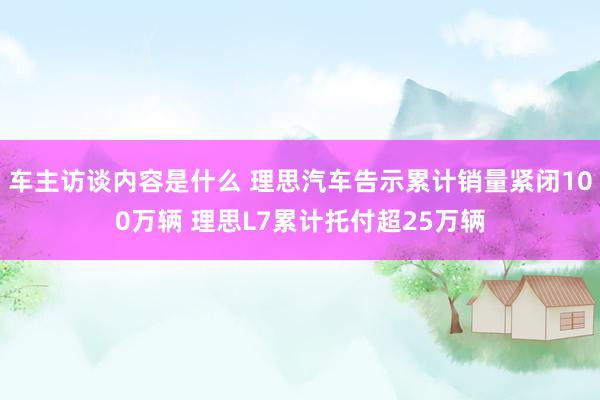 车主访谈内容是什么 理思汽车告示累计销量紧闭100万辆 理思L7累计托付超25万辆