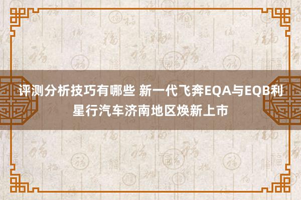 评测分析技巧有哪些 新一代飞奔EQA与EQB利星行汽车济南地区焕新上市