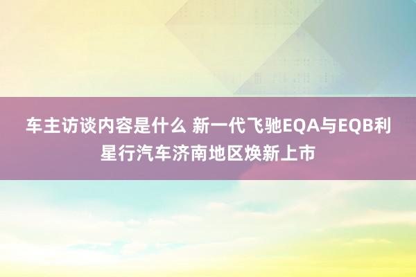 车主访谈内容是什么 新一代飞驰EQA与EQB利星行汽车济南地区焕新上市