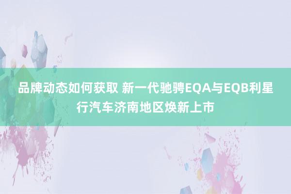 品牌动态如何获取 新一代驰骋EQA与EQB利星行汽车济南地区焕新上市