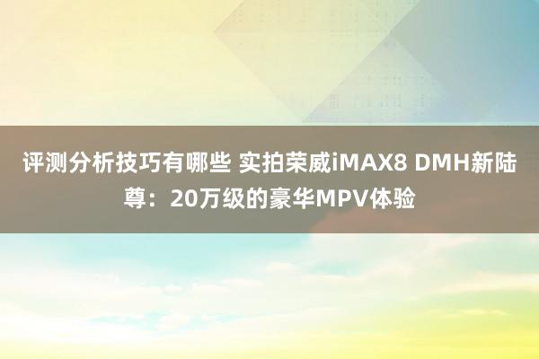 评测分析技巧有哪些 实拍荣威iMAX8 DMH新陆尊：20万级的豪华MPV体验