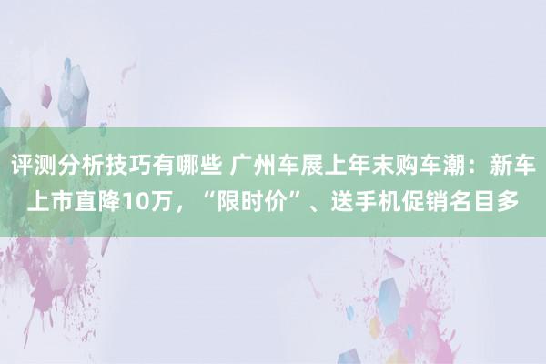 评测分析技巧有哪些 广州车展上年末购车潮：新车上市直降10万，“限时价”、送手机促销名目多