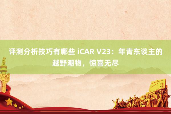 评测分析技巧有哪些 iCAR V23：年青东谈主的越野潮物，惊喜无尽