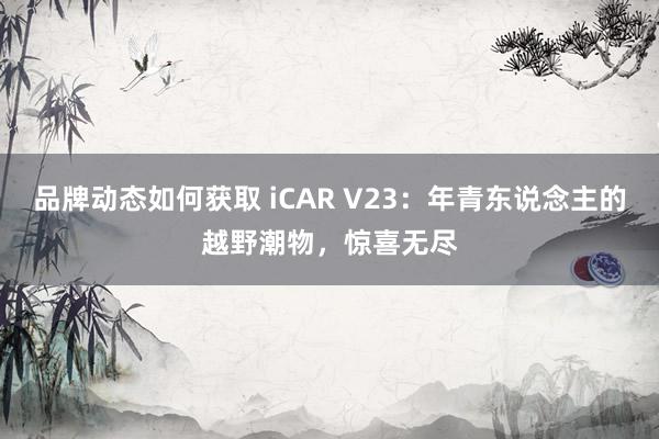 品牌动态如何获取 iCAR V23：年青东说念主的越野潮物，惊喜无尽