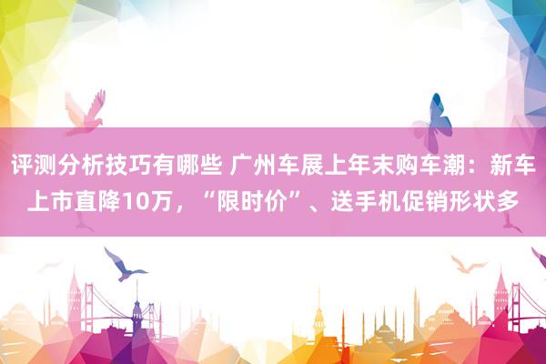 评测分析技巧有哪些 广州车展上年末购车潮：新车上市直降10万，“限时价”、送手机促销形状多