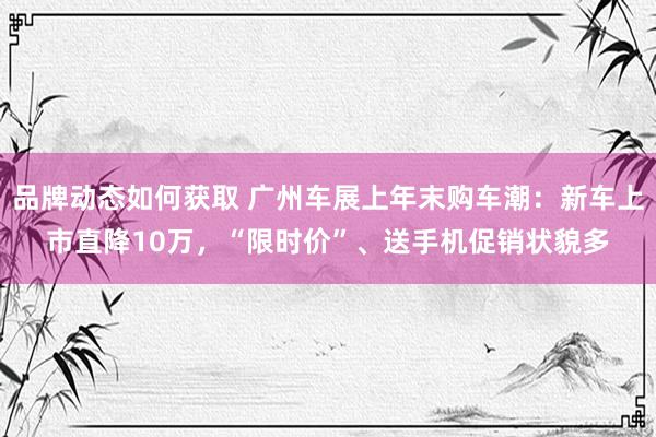 品牌动态如何获取 广州车展上年末购车潮：新车上市直降10万，“限时价”、送手机促销状貌多