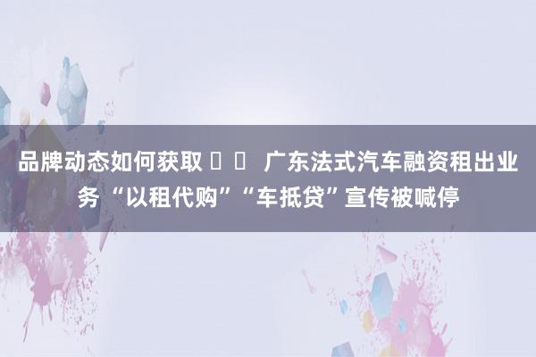 品牌动态如何获取 		 广东法式汽车融资租出业务 “以租代购”“车抵贷”宣传被喊停