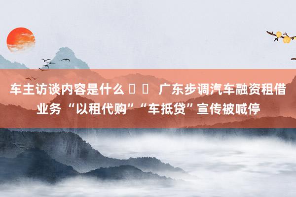 车主访谈内容是什么 		 广东步调汽车融资租借业务 “以租代购”“车抵贷”宣传被喊停