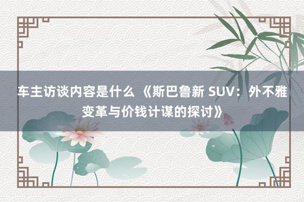 车主访谈内容是什么 《斯巴鲁新 SUV：外不雅变革与价钱计谋的探讨》