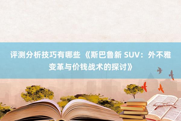 评测分析技巧有哪些 《斯巴鲁新 SUV：外不雅变革与价钱战术的探讨》