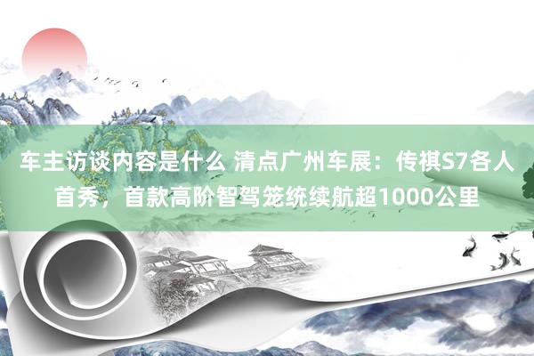 车主访谈内容是什么 清点广州车展：传祺S7各人首秀，首款高阶智驾笼统续航超1000公里