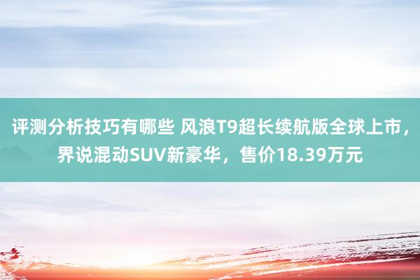 评测分析技巧有哪些 风浪T9超长续航版全球上市，界说混动SUV新豪华，售价18.39万元