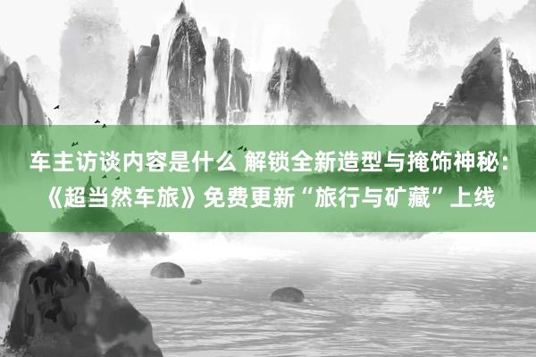 车主访谈内容是什么 解锁全新造型与掩饰神秘：《超当然车旅》免费更新“旅行与矿藏”上线