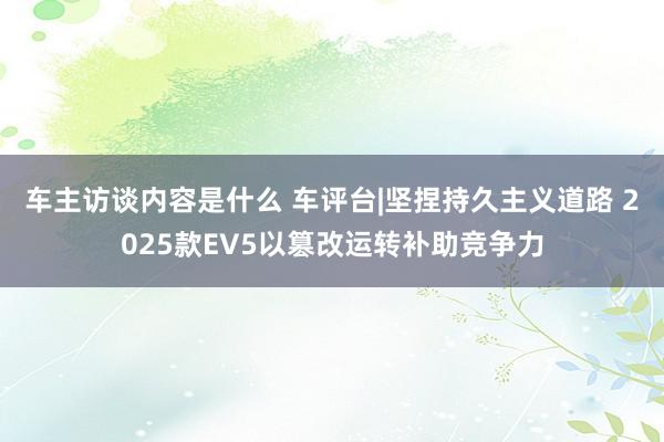 车主访谈内容是什么 车评台|坚捏持久主义道路 2025款EV5以篡改运转补助竞争力