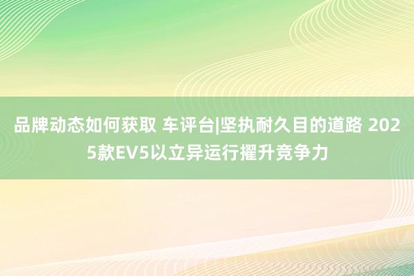 品牌动态如何获取 车评台|坚执耐久目的道路 2025款EV5以立异运行擢升竞争力