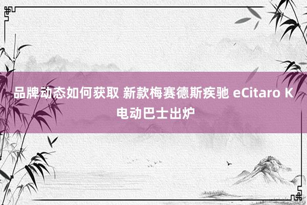 品牌动态如何获取 新款梅赛德斯疾驰 eCitaro K 电动巴士出炉