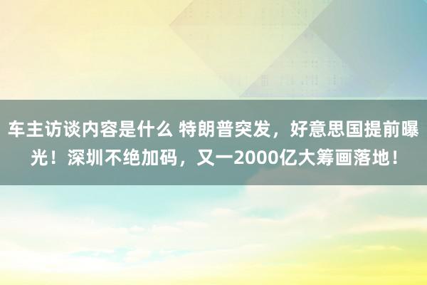 车主访谈内容是什么 特朗普突发，好意思国提前曝光！深圳不绝加码，又一2000亿大筹画落地！