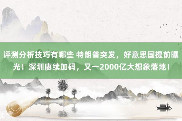 评测分析技巧有哪些 特朗普突发，好意思国提前曝光！深圳赓续加码，又一2000亿大想象落地！