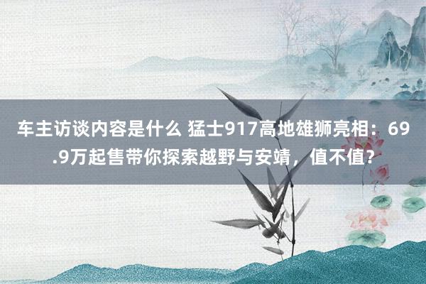 车主访谈内容是什么 猛士917高地雄狮亮相：69.9万起售带你探索越野与安靖，值不值？