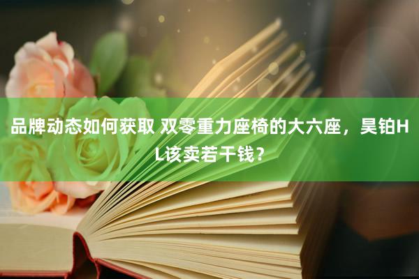 品牌动态如何获取 双零重力座椅的大六座，昊铂HL该卖若干钱？