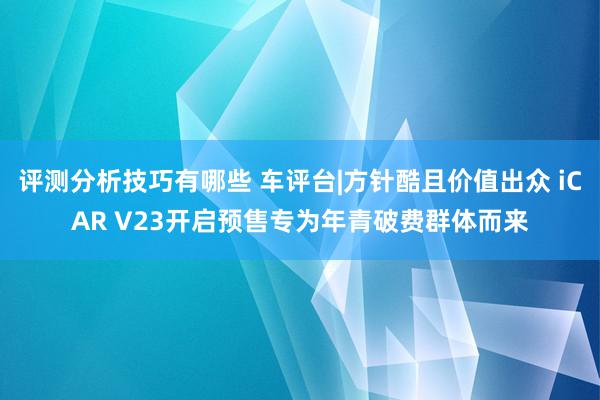 评测分析技巧有哪些 车评台|方针酷且价值出众 iCAR V23开启预售专为年青破费群体而来